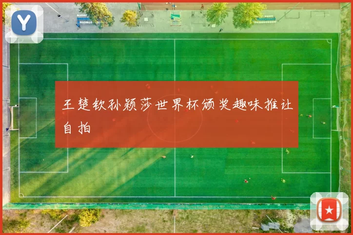 王楚钦孙颖莎世界杯颁奖趣味推让自拍